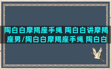 陶白白摩羯座手绳 陶白白讲摩羯座男/陶白白摩羯座手绳 陶白白讲摩羯座男-我的网站